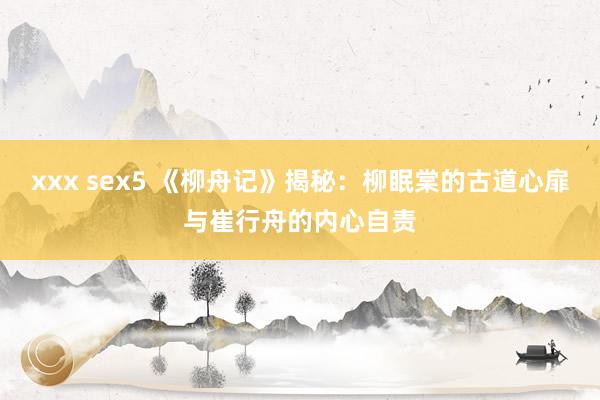 xxx sex5 《柳舟记》揭秘：柳眠棠的古道心扉与崔行舟的内心自责