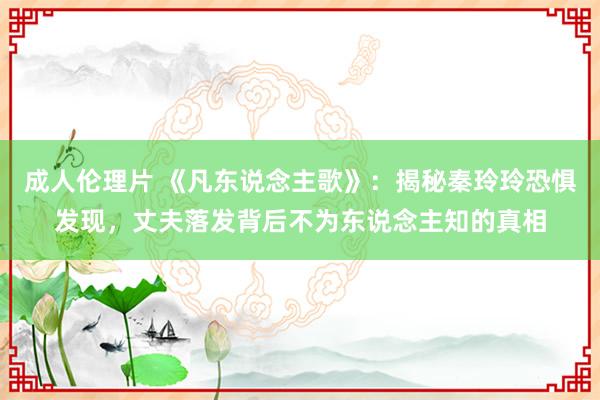 成人伦理片 《凡东说念主歌》：揭秘秦玲玲恐惧发现，丈夫落发背后不为东说念主知的真相