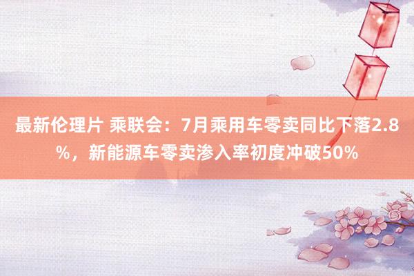 最新伦理片 乘联会：7月乘用车零卖同比下落2.8%，新能源车零卖渗入率初度冲破50%