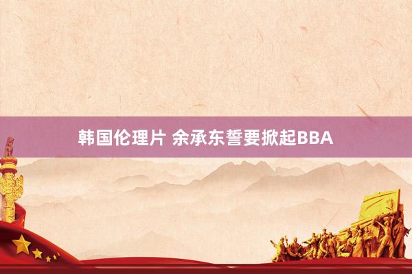 韩国伦理片 余承东誓要掀起BBA