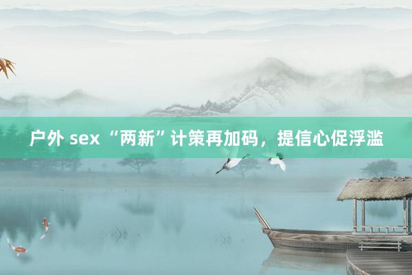 户外 sex “两新”计策再加码，提信心促浮滥