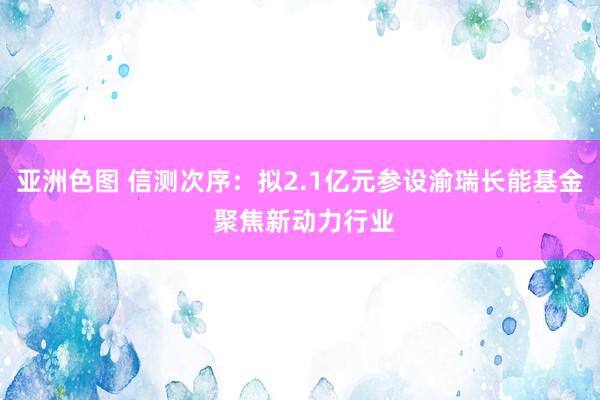 亚洲色图 信测次序：拟2.1亿元参设渝瑞长能基金 聚焦新动力行业