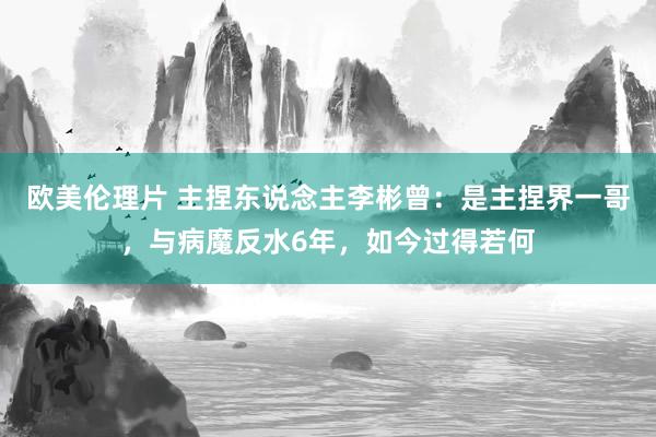 欧美伦理片 主捏东说念主李彬曾：是主捏界一哥，与病魔反水6年，如今过得若何