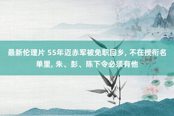 最新伦理片 55年迈赤军被免职回乡， 不在授衔名单里， 朱、彭、陈下令必须有他