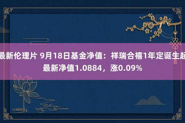 最新伦理片 9月18日基金净值：祥瑞合禧1年定诞生起最新净值1.0884，涨0.09%