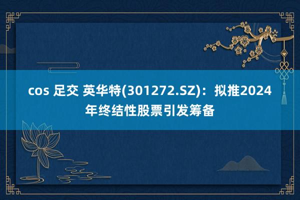 cos 足交 英华特(301272.SZ)：拟推2024年终结性股票引发筹备