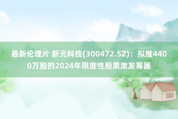 最新伦理片 新元科技(300472.SZ)：拟推4400万股的2024年限度性股票激发筹画