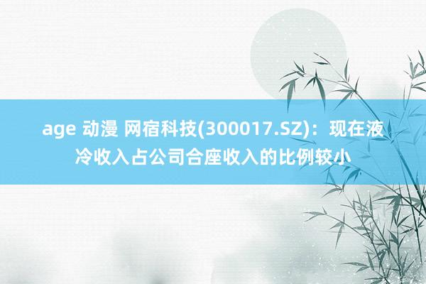 age 动漫 网宿科技(300017.SZ)：现在液冷收入占公司合座收入的比例较小