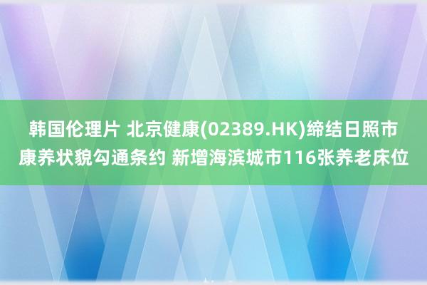 韩国伦理片 北京健康(02389.HK)缔结日照市康养状貌勾通条约 新增海滨城市116张养老床位