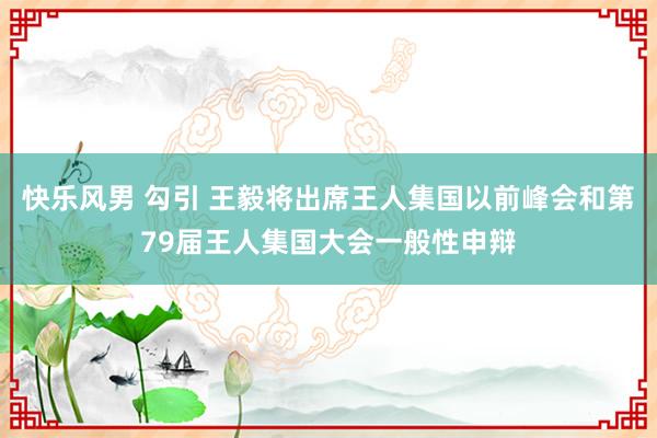 快乐风男 勾引 王毅将出席王人集国以前峰会和第79届王人集国大会一般性申辩