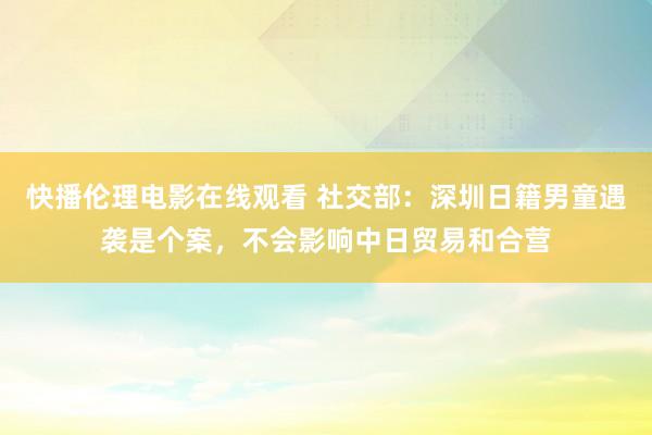 快播伦理电影在线观看 社交部：深圳日籍男童遇袭是个案，不会影响中日贸易和合营