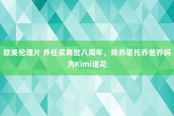 欧美伦理片 乔任梁离世八周年，陈乔恩托乔爸乔妈为Kimi送花