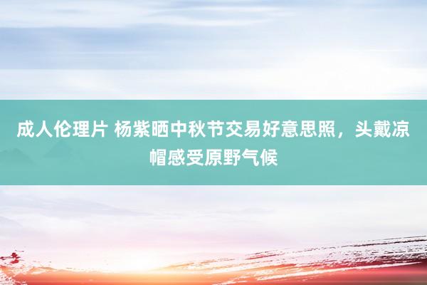 成人伦理片 杨紫晒中秋节交易好意思照，头戴凉帽感受原野气候