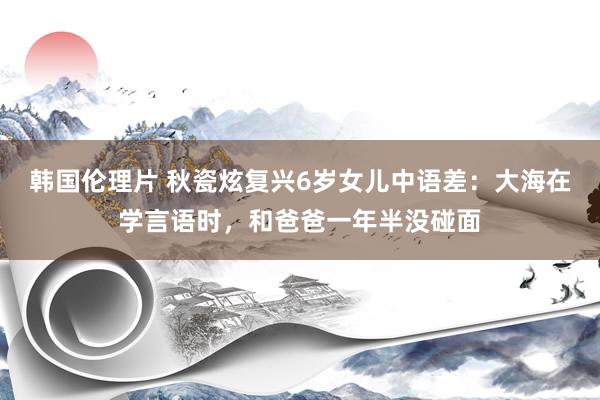 韩国伦理片 秋瓷炫复兴6岁女儿中语差：大海在学言语时，和爸爸一年半没碰面