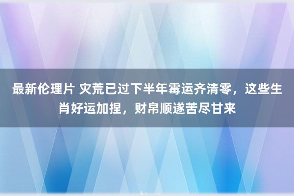 最新伦理片 灾荒已过下半年霉运齐清零，这些生肖好运加捏，财帛顺遂苦尽甘来