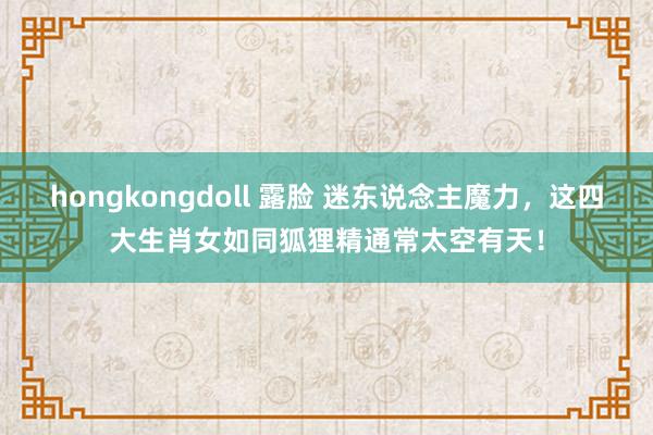 hongkongdoll 露脸 迷东说念主魔力，这四大生肖女如同狐狸精通常太空有天！