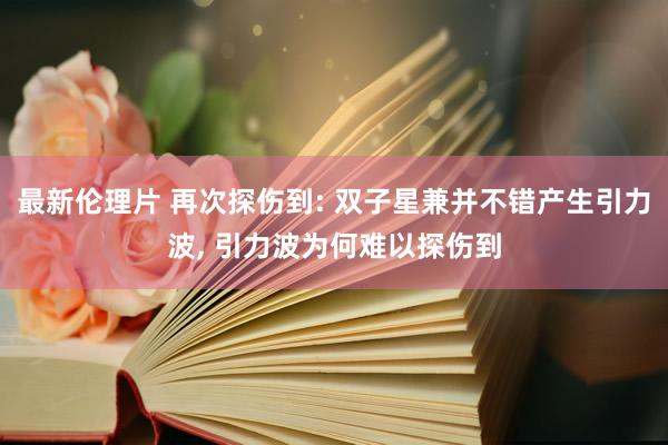 最新伦理片 再次探伤到: 双子星兼并不错产生引力波， 引力波为何难以探伤到