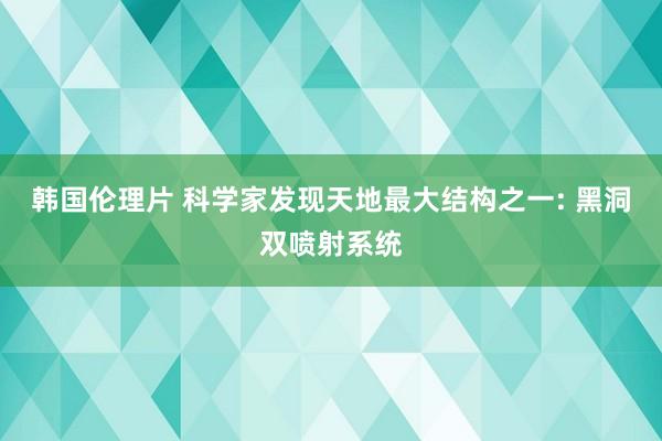 韩国伦理片 科学家发现天地最大结构之一: 黑洞双喷射系统