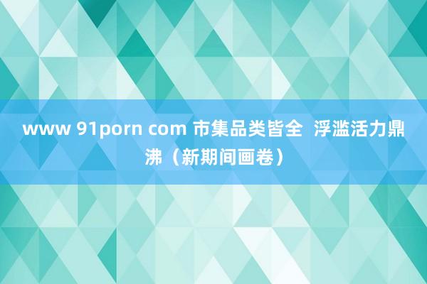 www 91porn com 市集品类皆全  浮滥活力鼎沸（新期间画卷）