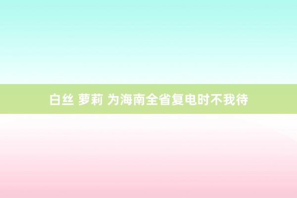 白丝 萝莉 为海南全省复电时不我待