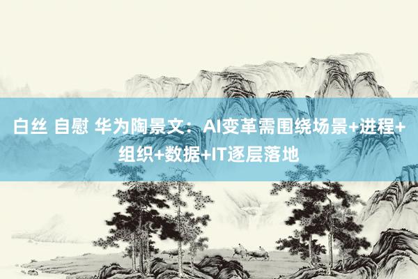 白丝 自慰 华为陶景文：AI变革需围绕场景+进程+组织+数据+IT逐层落地