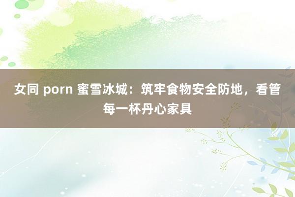 女同 porn 蜜雪冰城：筑牢食物安全防地，看管每一杯丹心家具