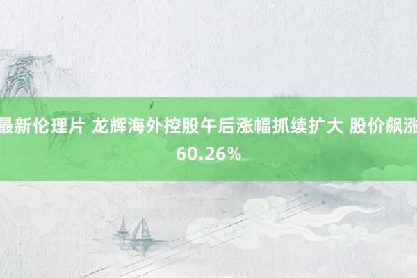 最新伦理片 龙辉海外控股午后涨幅抓续扩大 股价飙涨60.26%