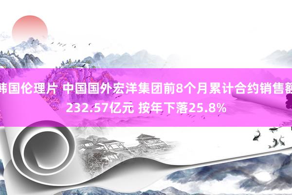 韩国伦理片 中国国外宏洋集团前8个月累计合约销售额232.57亿元 按年下落25.8%