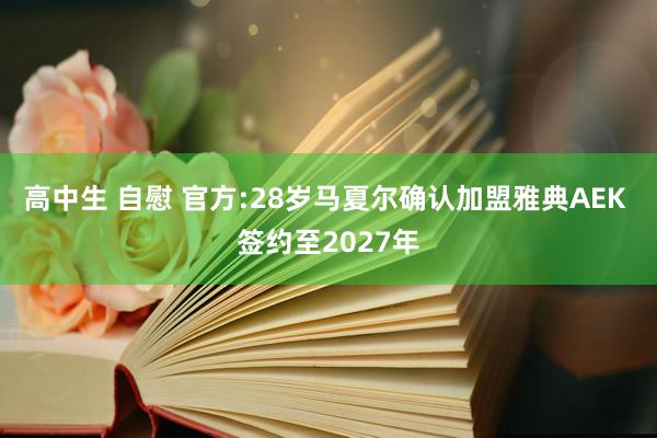 高中生 自慰 官方:28岁马夏尔确认加盟雅典AEK 签约至2027年