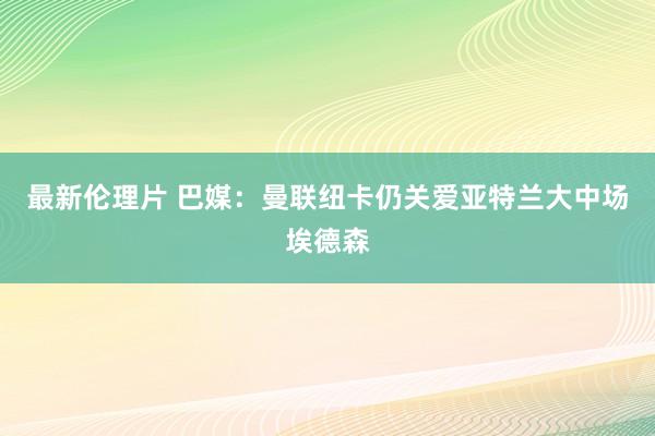 最新伦理片 巴媒：曼联纽卡仍关爱亚特兰大中场埃德森