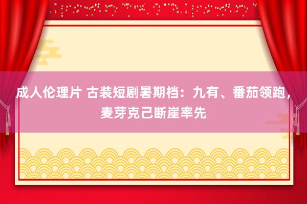 成人伦理片 古装短剧暑期档：九有、番茄领跑，麦芽克己断崖率先