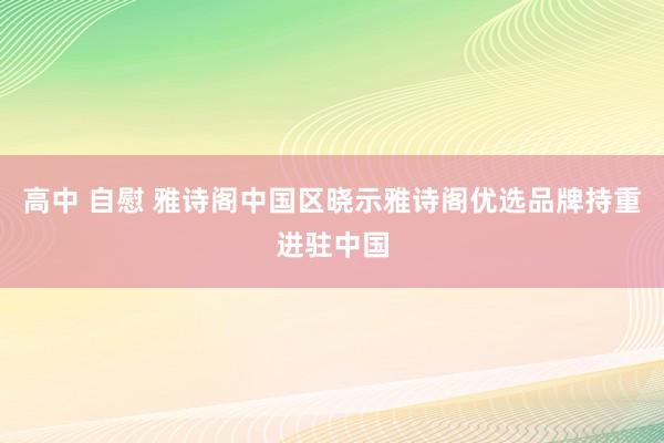 高中 自慰 雅诗阁中国区晓示雅诗阁优选品牌持重进驻中国