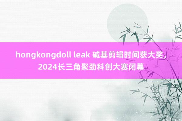 hongkongdoll leak 碱基剪辑时间获大奖，2024长三角聚劲科创大赛闭幕