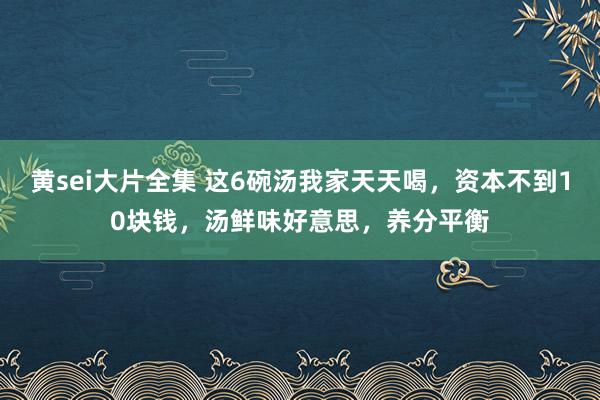 黄sei大片全集 这6碗汤我家天天喝，资本不到10块钱，汤鲜味好意思，养分平衡