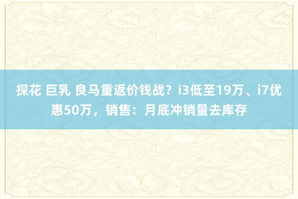 探花 巨乳 良马重返价钱战？i3低至19万、i7优惠50万，销售：月底冲销量去库存