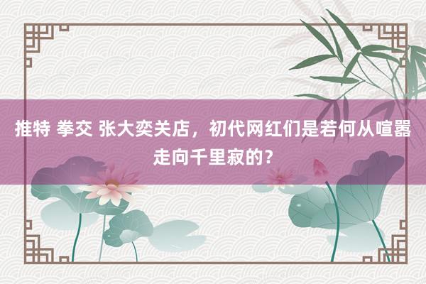 推特 拳交 张大奕关店，初代网红们是若何从喧嚣走向千里寂的？