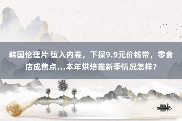 韩国伦理片 堕入内卷，下探9.9元价钱带，零食店成焦点…本年烘焙推新季情况怎样？