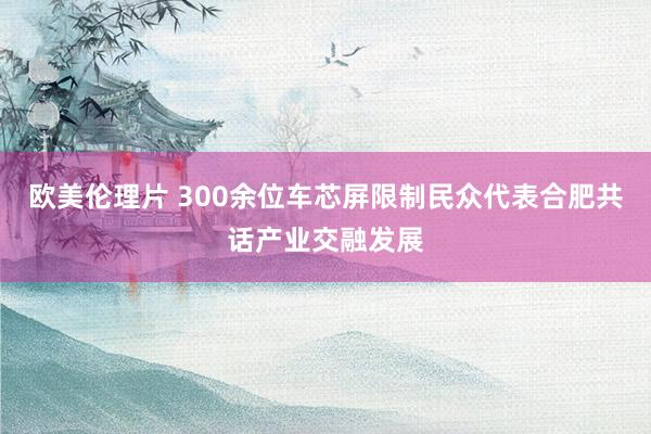 欧美伦理片 300余位车芯屏限制民众代表合肥共话产业交融发展