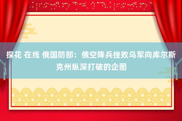 探花 在线 俄国防部：俄空降兵挫败乌军向库尔斯克州纵深打破的企图