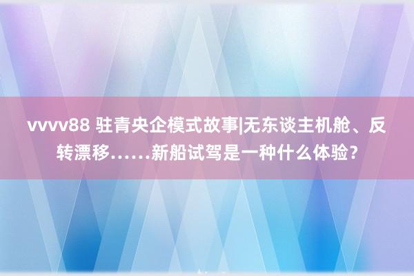 vvvv88 驻青央企模式故事|无东谈主机舱、反转漂移……新船试驾是一种什么体验？