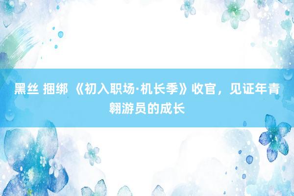 黑丝 捆绑 《初入职场·机长季》收官，见证年青翱游员的成长