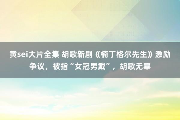 黄sei大片全集 胡歌新剧《楠丁格尔先生》激励争议，被指“女冠男戴”，胡歌无辜