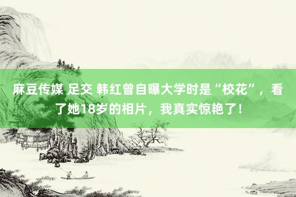 麻豆传媒 足交 韩红曾自曝大学时是“校花”，看了她18岁的相片，我真实惊艳了！