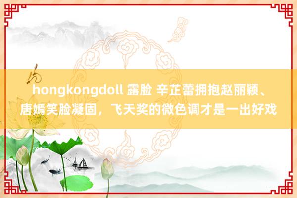 hongkongdoll 露脸 辛芷蕾拥抱赵丽颖、唐嫣笑脸凝固，飞天奖的微色调才是一出好戏