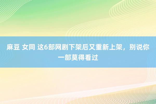 麻豆 女同 这6部网剧下架后又重新上架，别说你一部莫得看过