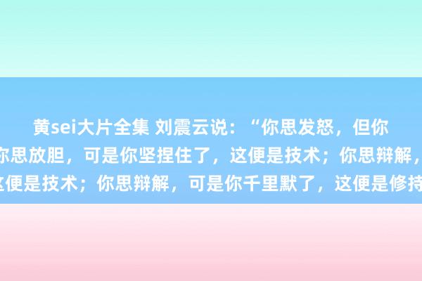 黄sei大片全集 刘震云说：“你思发怒，但你忍住了，这便是技术；你思放胆，可是你坚捏住了，这便是技术；你思辩解，可是你千里默了，这便是修持。”