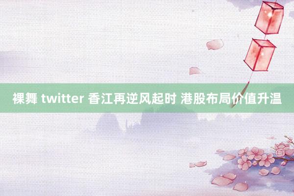 裸舞 twitter 香江再逆风起时 港股布局价值升温