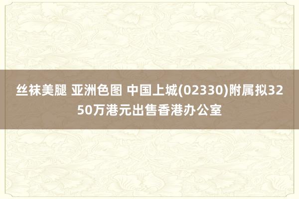 丝袜美腿 亚洲色图 中国上城(02330)附属拟3250万港元出售香港办公室