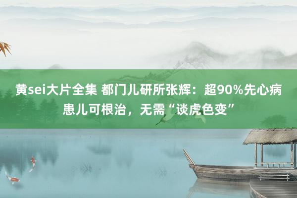 黄sei大片全集 都门儿研所张辉：超90%先心病患儿可根治，无需“谈虎色变”