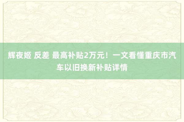 辉夜姬 反差 最高补贴2万元！一文看懂重庆市汽车以旧换新补贴详情